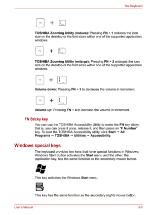 Page 73User’s Manual5-5
The Keyboard
TOSHIBA Zooming Utility (reduce): Pressing FN+1 reduces the icon 
size on the desktop or the font sizes within one of the supported application 
windows.
TOSHIBA Zooming Utility (enlarge): Pressing FN+2 enlarges the icon 
size on the desktop or the font sizes within one of the supported application 
windows.
Volume down: Pressing FN+3 to decrease the volume in increment.
Volume up: Pressing FN+4 to increase the volume in increment.
FN Sticky key
You can use the TOSHIBA...