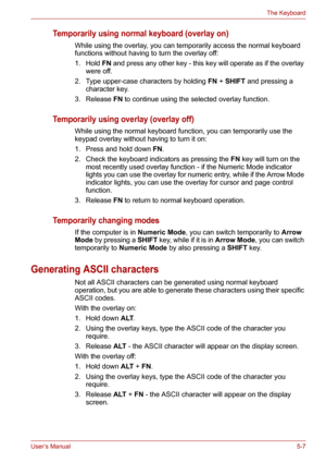 Page 75User’s Manual5-7
The Keyboard
Temporarily using normal keyboard (overlay on)
While using the overlay, you can temporarily access the normal keyboard 
functions without having to turn the overlay off:
1. Hold FN and press any other key - this key will operate as if the overlay 
were off.
2. Type upper-case characters by holding FN+SHIFT and pressing a 
character key.
3. Release FN to continue using the selected overlay function.
Temporarily using overlay (overlay off)
While using the normal keyboard...