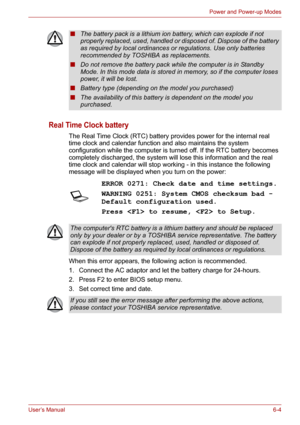 Page 79User’s Manual6-4
Power and Power-up Modes
Real Time Clock battery
The Real Time Clock (RTC) battery provides power for the internal real 
time clock and calendar function and also maintains the system 
configuration while the computer is turned off. If the RTC battery becomes 
completely discharged, the system will lose this information and the real 
time clock and calendar will stop working - in this instance the following 
message will be displayed when you turn on the power:
When this error appears,...