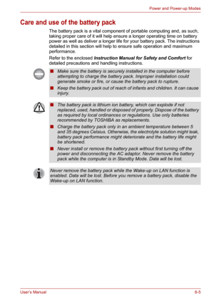 Page 80User’s Manual6-5
Power and Power-up Modes
Care and use of the battery pack
The battery pack is a vital component of portable computing and, as such, 
taking proper care of it will help ensure a longer operating time on battery 
power as well as deliver a longer life for your battery pack. The instructions 
detailed in this section will help to ensure safe operation and maximum 
performance.
Refer to the enclosed Instruction Manual for Safety and Comfort for 
detailed precautions and handling...