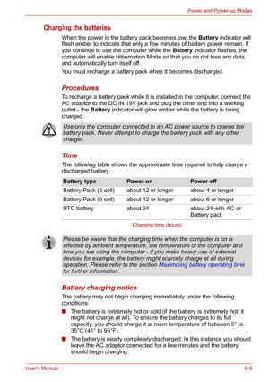 Page 81User’s Manual6-6
Power and Power-up Modes
Charging the batteries
When the power in the battery pack becomes low, the Battery indicator will 
flash amber to indicate that only a few minutes of battery power remain. If 
you continue to use the computer while the Battery indicator flashes, the 
computer will enable Hibernation Mode so that you do not lose any data, 
and automatically turn itself off.
You must recharge a battery pack when it becomes discharged.
Procedures
To recharge a battery pack while it...