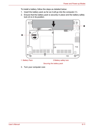 Page 86User’s Manual6-11
Power and Power-up Modes
To install a battery, follow the steps as detailed below:
1. Insert the battery pack as far as it will go into the computer (1).
2. Ensure that the battery pack is securely in place and the battery safety 
lock (2) is in its position.
Securing the battery pack
3. Turn your computer over.
1. Battery Pack 2.Battery safety lock
1
2 