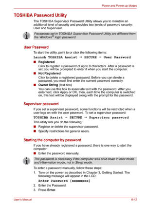 Page 87User’s Manual6-12
Power and Power-up Modes
TOSHIBA Password Utility
The TOSHIBA Supervisor Password Utility allows you to maintain an 
additional level of security and provides two levels of password security: 
User and Supervisor.
User Password
To start the utility, point to or click the following items:
Launch TOSHIBA Assist  SECURE  User Password
■Registered
Click to register a password of up to 8 characters. After a password is 
set, you will be prompted to enter it when you start the computer....