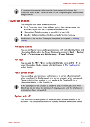 Page 88User’s Manual6-13
Power and Power-up Modes
Power-up modes
The computer has three power-up modes:
■Boot: Computer shuts down without saving data. Always save your 
work before you turn the computer off in boot mode.
■Hibernation: Data in memory is saved to the hard disk.
■Standby: Data is maintained in the computer’s main memory.
Windows utilities
You can configure various settings associated with both Standby Mode and 
Hibernation Mode within the Power Options (to access it, Start  Control 
Panel ...