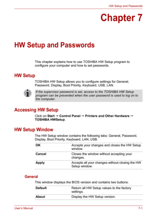 Page 89User’s Manual7-1
HW Setup and Passwords
Chapter 7
HW Setup and Passwords
This chapter explains how to use TOSHIBA HW Setup program to 
configure your computer and how to set passwords.
HW Setup
TOSHIBA HW Setup allows you to configure settings for General, 
Password, Display, Boot Priority, Keyboard, USB, LAN.
Accessing HW Setup
Click on Start  Control Panel  Printers and Other Hardware  
TOSHIBA HWSetup.
HW Setup Window
The HW Setup window contains the following tabs: General, Password, 
Display,...