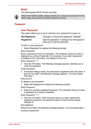 Page 90User’s Manual7-2
HW Setup and Passwords
Setup
This field displays BIOS Version and date.
Password
User Password
This option allows you to set or reset the user password for power on.
To enter a user password:
1. Select Registered to display the following prompt:
Enter Password:
Enter a password of up to 8 characters. The character string you enter is 
displayed as a string of asterisks. For example, if you enter a password 
consisting of four characters, the display is shown as:
Enter Password: ****
2....