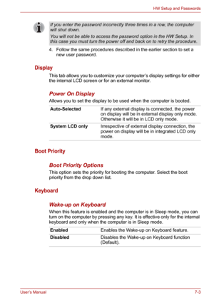 Page 91User’s Manual7-3
HW Setup and Passwords
4. Follow the same procedures described in the earlier section to set a 
new user password.
Display
This tab allows you to customize your computer’s display settings for either 
the internal LCD screen or for an external monitor.
Power On Display
Allows you to set the display to be used when the computer is booted.
Boot Priority
Boot Priority Options
This option sets the priority for booting the computer. Select the boot 
priority from the drop down list.
Keyboard...
