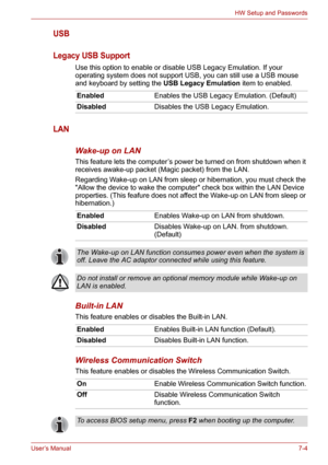 Page 92User’s Manual7-4
HW Setup and Passwords
USB
Legacy USB Support
Use this option to enable or disable USB Legacy Emulation. If your 
operating system does not support USB, you can still use a USB mouse 
and keyboard by setting the USB Legacy Emulation item to enabled.
LAN
Wake-up on LAN
This feature lets the computer’s power be turned on from shutdown when it 
receives awake-up packet (Magic packet) from the LAN.
Regarding Wake-up on LAN from sleep or hibernation, you must check the 
Allow the device to...