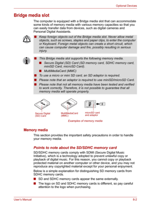 Page 94User’s Manual8-2
Optional Devices
Bridge media slot
The computer is equipped with a Bridge media slot that can accommodate 
some kinds of memory media with various memory capacities so that you 
can easily transfer data from devices, such as digital cameras and 
Personal Digital Assistants. 
Examples of memory media
Memory media
This section provides the important safety precautions in order to handle 
your memory media.
Points to note about the SD/SDHC memory card
SD/SDHC memory cards comply with SDMI...