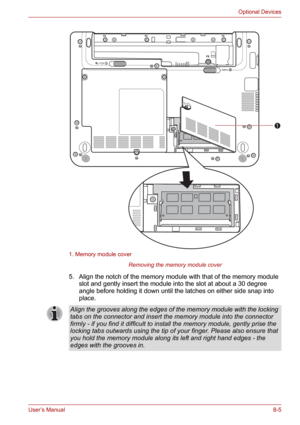 Page 97User’s Manual8-5
Optional Devices
1. Memory module cover
Removing the memory module cover
5. Align the notch of the memory module with that of the memory module 
slot and gently insert the module into the slot at about a 30 degree 
angle before holding it down until the latches on either side snap into 
place.
SIM
1
Align the grooves along the edges of the memory module with the locking 
tabs on the connector and insert the memory module into the connector 
firmly - if you find it difficult to install...