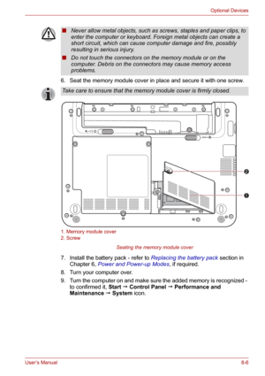 Page 98User’s Manual8-6
Optional Devices
6. Seat the memory module cover in place and secure it with one screw.
1. Memory module cover
2. Screw
Seating the memory module cover
7. Install the battery pack - refer to Replacing the battery pack section in 
Chapter 6, Power and Power-up Modes, if required.
8. Turn your computer over.
9. Turn the computer on and make sure the added memory is recognized - 
to confirmed it, Start  Control Panel  Performance and 
Maintenance  System icon.
■Never allow metal objects,...