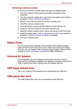 Page 99User’s Manual8-7
Optional Devices
Removing a memory module
To remove the memory module, follow the steps as detailed below:
1. Turn the computer off and remove all cables connected to the 
computer.
2. Turn the computer upside down and remove the battery pack (refer to 
Chapter 6, Power and Power-up Modes.)
3. Remove one screw securing the memory module cover.
4. Lift off the memory module cover.
5. Push the latches outward and the memory module will pop up.
6. Grasp the memory module by the sides and...