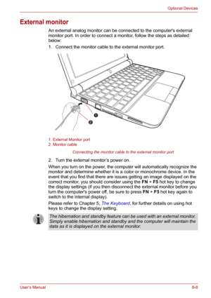 Page 100User’s Manual8-8
Optional Devices
External monitor
An external analog monitor can be connected to the computers external 
monitor port. In order to connect a monitor, follow the steps as detailed 
below:
1. Connect the monitor cable to the external monitor port.
1. External Monitor port
2. Monitor cable
Connecting the monitor cable to the external monitor port
2. Turn the external monitor’s power on.
When you turn on the power, the computer will automatically recognize the 
monitor and determine whether...