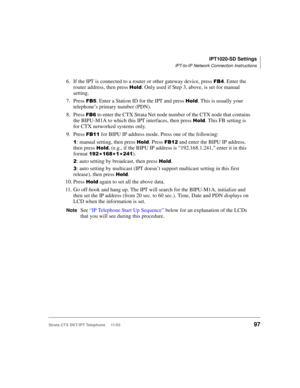Page 111IPT1020-SD Settings
IPT-to-IP Network Connection Instructions
Strata CTX DKT/IPT Telephone     11/0397
6. If the IPT is connected to a router or other gateway device, press . Enter the 
router address, then press 
%	. Only used if Step 3, above, is set for manual 
setting. 
7. Press 
. Enter a Station ID for the IPT and press %	. This is usually your 
telephone’s primary number (PDN).
8. Press 
  to enter the CTX Strata Net node number of the CTX node that contains 
the BIPU-M1A to which this...