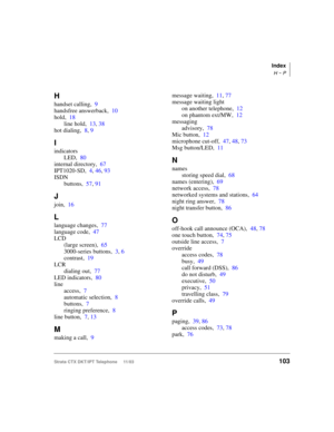 Page 117Index
H ~ P
Strata CTX DKT/IPT Telephone     11/03103
H
handset calling,9
handsfree answerback,10
hold,18
line hold,13, 38
hot dialing,8, 9
I
indicators
LED,80
internal directory,67
IPT1020-SD,4, 46, 93
ISDN
buttons,57, 91
J
join,16
L
language changes,77
language code,47
LCD
(large screen),65
3000-series buttons,3, 6
contrast,19
LCR
dialing out,77
LED indicators,80
line
access,7
automatic selection,8
buttons,7
ringing preference,8
line button,7, 13
M
making a call,9message waiting,11, 77
message waiting...