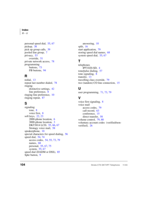 Page 118Index
R ~ V
104Strata CTX DKT/IPT Telephone     11/03
personal speed dial,55, 67
pickup,38
pick up group calls,39
pooled line group,7
privacy,53
override,51
private network access,78
programming
buttons,73
FB buttons,94
R
redial,13
repeat last number dialed,78
ringing
distinctive settings,42
line preference,8
ringing line preference,10
ringing repeat,87
S
signaling
tone,8
voice first,8
soft keys,22, 23
2000-phone location,6
3000-phone location,3
DKT3014 LCD,55, 66, 67
Stratagy voice mail,58...