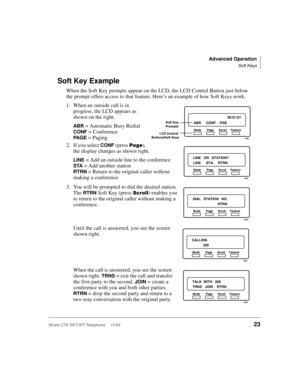 Page 37Advanced Operation
Soft Keys
Strata CTX DKT/IPT Telephone     11/0323
Soft Key Example
When the Soft Key prompts appear on the LCD, the LCD Control Button just below 
the prompt offers access to that feature. Here’s an example of how Soft Keys work. 
1. When an outside call is in 
progress, the LCD appears as 
shown on the right. 
ABR = Automatic Busy Redial 
CONF = Conference 
PA G E = Paging
2. If you select 
CONF (press 
), 
the display changes as shown right.
LINE = Add an outside line to the...