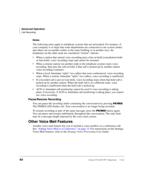 Page 78Advanced Operation
Call Recording
64Strata CTX DKT/IPT Telephone     11/03
Notes
The following notes apply to telephone systems that are networked. For instance, if 
your company is so large that some departments are connected to one system (node) 
and others are on another (either in the same building or in another city), the 
telephones on the other node are considered “remote” stations.
When a station that started voice recording puts a line on hold (consultation-hold 
or line-hold), voice recording...