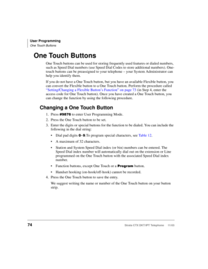 Page 88User Programming
One Touch Buttons
74Strata CTX DKT/IPT Telephone     11/03
One Touch Buttons
One Touch buttons can be used for storing frequently used features or dialed numbers, 
such as Speed Dial numbers (use Speed Dial Codes to store additional numbers). One-
touch buttons can be preassigned to your telephone – your System Administrator can 
help you identify them. 
If you do not have a One Touch button, but you have an available Flexible button, you 
can convert the Flexible button to a One Touch...