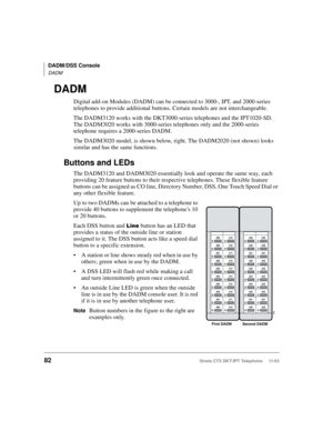 Page 96DADM/DSS Console
DADM
82Strata CTX DKT/IPT Telephone     11/03
DADM
Digital add-on Modules (DADM) can be connected to 3000-, IPT, and 2000-series 
telephones to provide additional buttons. Certain models are not interchangeable.
The DADM3120 works with the DKT3000-series telephones and the IPT1020-SD. 
The DADM3020 works with 3000-series telephones only and the 2000-series 
telephone requires a 2000-series DADM.
The DADM3020 model, is shown below, right. The DADM2020 (not shown) looks 
similar and has...