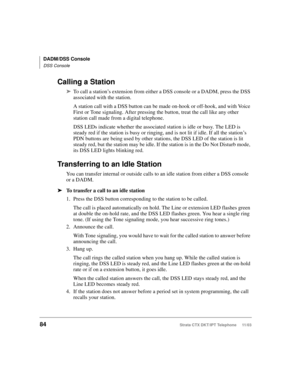Page 98DADM/DSS Console
DSS Console
84Strata CTX DKT/IPT Telephone     11/03
Calling a Station
➤To call a station’s extension from either a DSS console or a DADM, press the DSS 
associated with the station. 
A station call with a DSS button can be made on-hook or off-hook, and with Voice 
First or Tone signaling. After pressing the button, treat the call like any other 
station call made from a digital telephone. 
DSS LEDs indicate whether the associated station is idle or busy. The LED is 
steady red if the...