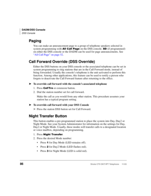 Page 100DADM/DSS Console
DSS Console
86Strata CTX DKT/IPT Telephone     11/03
Paging
You can make an announcement page to a group of telephone speakers selected in 
system programming with 
!
 on the DSS console. . (if programmed) 
on either the DSS console or the DADM can be used for page announcements. See 
“All Call Page” on page 52.
Call Forward Override (DSS Override)
Either the DSS buttons on your DSS console or the associated telephone can be set in 
system programming to ring stations that...