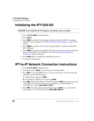 Page 110IPT1020-SD Settings
Initializing the IPT1020-SD
96Strata CTX DKT/IPT Telephone     11/03
Initializing the IPT1020-SD
CAUTION!If you initialize the IP telephone, all settings return to default.
1. Press 
++ ++%	 (simultaneously).
2. Press 
  .
3. Press 
 to initialize the telephone’s function settings (LED On = initialize, 
LED Off = don’t initialize). See “IPT1020-SD Function Settings” on page 99 for 
details.
4. Press 
& to initialize LCD contrast setting (LED On = initialize, LED OFF =...