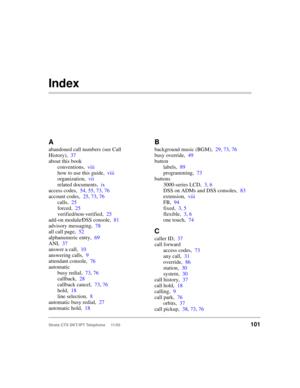 Page 115Strata CTX DKT/IPT Telephone     11/03101
Index
A
abandoned call numbers (see Call 
History),37
about this book
conventions,viii
how to use this guide,viii
organization,vii
related documents,ix
access codes,54, 55, 73, 76
account codes,25, 73, 76
calls,25
forced,25
verified/non-verified,25
add-on module
⁄DSS console,81
advisory messaging,78
all call page,52
alphanumeric entry,69
ANI,37
answer a call,10
answering calls,9
attendant console,76
automatic
busy redial,73, 76
callback,28
callback cancel,73, 76...