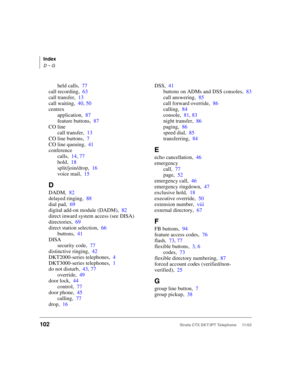 Page 116Index
D ~ G
102Strata CTX DKT/IPT Telephone     11/03
held calls,77
call recording,63
call transfer,13
call waiting,40, 50
centrex
application,87
feature buttons,87
CO line
call transfer,13
CO line buttons,7
CO line queuing,41
conference
calls,14, 77
hold,18
split/join/drop,16
voice mail,15
D
DADM,82
delayed ringing,88
dial pad,69
digital add-on module (DADM),82
direct inward system access (see DISA)
directories,69
direct station selection,66
buttons,41
DISA
security code,77
distinctive ringing,42...
