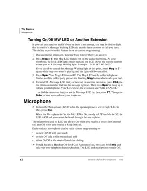 Page 26The Basics
Microphone
12Strata CTX DKT/IPT Telephone     11/03
Turning On/Off MW LED on Another Extension
If you call an extension and it’s busy or there is no answer, you may be able to light 
that extension’s Message Waiting LED and enable that extension to call you back. 
The ability to perform this feature is set in system programming.
1. Dial an internal extension. You hear busy tone or there’s no answer.
2. Press 
 or . The Msg LED flashes red on the called telephone. At your 
telephone, the...