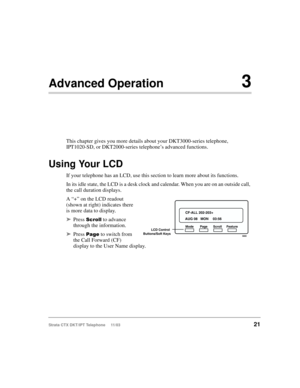 Page 35Strata CTX DKT/IPT Telephone     11/0321
Advanced Operation3
This chapter gives you more details about your DKT3000-series telephone, 
IPT1020-SD, or DKT2000-series telephone’s advanced functions.
Using Your LCD
If your telephone has an LCD, use this section to learn more about its functions.
In its idle state, the LCD is a desk clock and calendar. When you are on an outside call, 
the call duration displays.
A “+” on the LCD readout 
(shown at right) indicates there 
is more data to display.
➤Press...