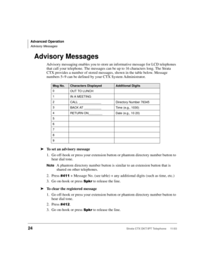 Page 38Advanced Operation
Advisory Messages
24Strata CTX DKT/IPT Telephone     11/03
Advisory Messages
Advisory messaging enables you to store an informative message for LCD telephones 
that call your telephone. The messages can be up to 16 characters long. The Strata 
CTX provides a number of stored messages, shown in the table below. Message 
numbers 5~9 can be defined by your CTX System Administrator.
➤To set an advisory message
1. Go off-hook or press your extension button or phantom directory number button...