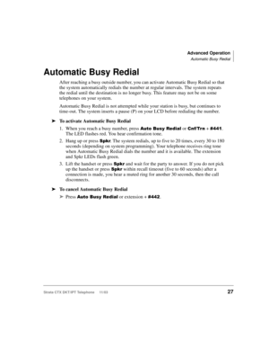Page 41Advanced Operation
Automatic Busy Redial
Strata CTX DKT/IPT Telephone     11/0327
Automatic Busy Redial 
After reaching a busy outside number, you can activate Automatic Busy Redial so that 
the system automatically redials the number at regular intervals. The system repeats 
the redial until the destination is no longer busy. This feature may not be on some 
telephones on your system. 
Automatic Busy Redial is not attempted while your station is busy, but continues to 
time-out. The system inserts a...