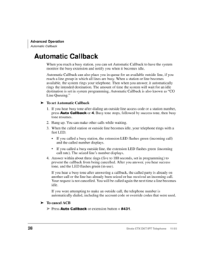 Page 42Advanced Operation
Automatic Callback
28Strata CTX DKT/IPT Telephone     11/03
Automatic Callback
When you reach a busy station, you can set Automatic Callback to have the system 
monitor the busy extension and notify you when it becomes idle. 
Automatic Callback can also place you in queue for an available outside line, if you 
reach a line group in which all lines are busy. When a station or line becomes 
available, the system rings your telephone. Then when you answer, it automatically 
rings the...