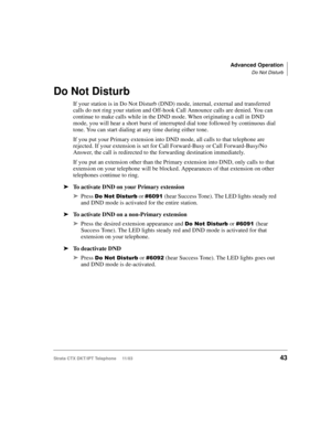 Page 57Advanced Operation
Do Not Disturb
Strata CTX DKT/IPT Telephone     11/0343
Do Not Disturb
If your station is in Do Not Disturb (DND) mode, internal, external and transferred 
calls do not ring your station and Off-hook Call Announce calls are denied. You can 
continue to make calls while in the DND mode. When originating a call in DND 
mode, you will hear a short burst of interrupted dial tone followed by continuous dial 
tone. You can start dialing at any time during either tone.
If you put your Primary...