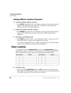 Page 58Advanced Operation
Door Lock(s)
44Strata CTX DKT/IPT Telephone     11/03
Setting DND for Another Extension
➤To activate DND for another extension
➤Enter 
  (hear Entry Tone) + the Primary extension of the remote extension + 
the pass code + 

 (hear Success Tone). This sets DND as if activated by the 
Primary extension on the target telephone.
➤To deactivate DND for another extension
➤Enter 
 & (hear Entry Tone) + the Primary extension of the remote extension + 
the pass code + 

 (hear Success...