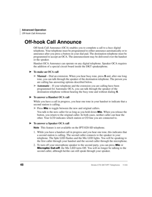 Page 62Advanced Operation
Off-hook Call Announce
48Strata CTX DKT/IPT Telephone     11/03
Off-hook Call Announce
Off-hook Call Announce (OCA) enables you to complete a call to a busy digital 
telephone. Your telephone must be programmed to either announce automatically or to 
announce after you press a button on your dial pad. The destination telephone must be 
programmed to accept an OCA. The announcement may be delivered over the handset 
or the speaker.
Handset OCA Announce can operate on any digital...