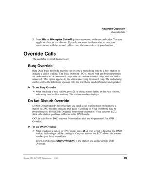 Page 63Advanced Operation
Override Calls
Strata CTX DKT/IPT Telephone     11/0349
3. Press  or 3!4 again to reconnect to the second caller. You can 
toggle as often as you choose. If you do not want the first caller to hear your 
conversation with the second caller, cover the mouthpiece of your handset.
Override Calls
The available override features are:
Busy Override
Ring Over Busy Override enables you to send a muted ring tone to a busy station to 
indicate a call is waiting. The Busy Override...