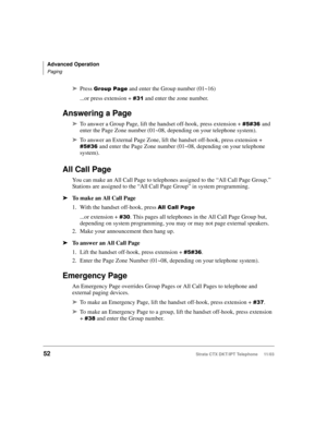 Page 66Advanced Operation
Paging
52Strata CTX DKT/IPT Telephone     11/03
➤Press 
 and enter the Group number (01~16)
...or press extension + 

+ and enter the zone number. 
Answering a Page
➤To answer a Group Page, lift the handset off-hook, press extension + 

+ and 
enter the Page Zone number (01~08, depending on your telephone system). 
➤To answer an External Page Zone, lift the handset off-hook, press extension + 


+ and enter the Page Zone number (01~08, depending on your telephone...