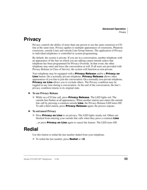 Page 67Advanced Operation
Privacy
Strata CTX DKT/IPT Telephone     11/0353
Privacy
Privacy controls the ability of more than one person to use the same extension or CO 
line at the same time. Privacy applies to multiple appearances of extensions, Phantom 
extensions, outside Lines and outside Line Group buttons. The application of Privacy 
to individual telephones is controlled in system programming.
By default, the system is private. If you are in a conversation, another telephone with 
an appearance of the...