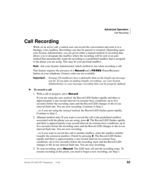 Page 77Advanced Operation
Call Recording
Strata CTX DKT/IPT Telephone     11/0363
Call Recording
While on an active call, a station user can record the conversation and store it in a 
Stratagy voice mailbox. Recordings can also be paused or restarted. Depending upon 
your System Administrator, you are given either a manual method of recording that 
allows you to designate the mailbox where the recording will be sent or an auto 
method that automatically sends the recording to a predefined mailbox that is...