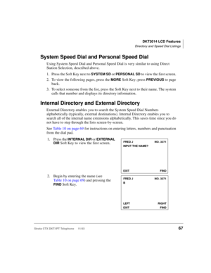 Page 81DKT3014 LCD Features
Directory and Speed Dial Listings
Strata CTX DKT/IPT Telephone     11/0367
System Speed Dial and Personal Speed Dial
Using System Speed Dial and Personal Speed Dial is very similar to using Direct 
Station Selection, described above. 
1. Press the Soft Key next to 
SYSTEM SD or PERSONAL SD to view the first screen. 
2. To view the following pages, press the 
MORE Soft Key; press PREVIOUS to page 
back.
3. To select someone from the list, press the Soft Key next to their name. The...