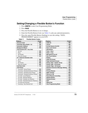 Page 87User Programming
Flexible Button Codes
Strata CTX DKT/IPT Telephone     11/0373
Setting/Changing a Flexible Button’s Function
1. Press 
,  to enter User Programming Mode.
2. Press 
%	.
3. Press the Flexible Button to set or change.
4. Enter the Flexible Button Code (see Ta b l e  11), plus any optional parameters.
5. Press the same Flexible Button (flashing) to save the setting. “DATA 
PROGRAMMED” appears on your LCD.
Table 11 Flexible Button Codes   
FeatureCodeFeatureCode
Account CodeCaller...