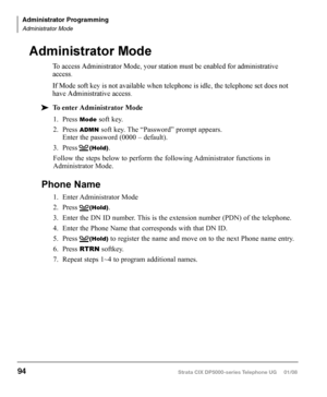 Page 110This page is intentionally left blank.
Strata CIX DP5000-series Telephone UG     01/08
1. Press Mode soft key.
2.  Press 
ADMN soft key. The “Password” prompt appears.   
Enter the password (0000 – default).
3.  Press      
(Hold).
Follow the steps below to perform the following Administrator functions in 
Administrator Mode.
Phone Name
1.  Enter Administrator Mode
2.  Press      
(Hold).
3.  Enter the DN ID number. This is the extension number (PDN) of the telephone.
4.  Enter the Phone Name that...