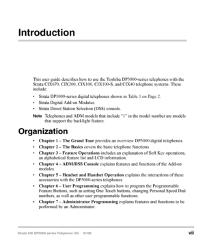 Page 13   
Introduction
This user guide describes how to use the Toshiba DP5000-series telephones with the 
Strata CIX670, CIX200, CIX100, CIX100-S, and CIX40 telephone systems. These 
include:
•	 Strata	DP5000-series	 digital	telephones	 shown	in	Table 1 on Page 2.
•	 Strata	 Digital	Add-on	 Modules.
•	 Strata	 Direct	Station	 Selection	 (DSS)	console.
Note	 Telephones	 and	ADM	 models	 that	include	 “1”	in	the	 model	 number	 are	mod-
els that support the backlight feature.
Organization
•	 Chapter 	1	 –	The...