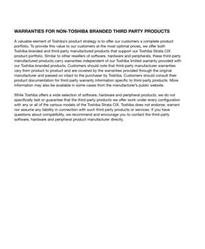 Page 5WARRANTIES FOR NON-TOSHIBA BRANDED THIRD PARTY PRODUCTS
A valuable element of Toshiba’s product strategy is to offer our customers a complete product 
portfolio. To provide this value to our customers at the most optimal prices, we offer both  
Toshiba-branded and third-party manufactured products that support our Toshiba Strata CIX 
product portfolio. Similar to other resellers of software, hardware and peripherals, these third-party 
manufactured products carry warranties independent of our Toshiba...