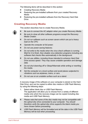 Page 103The following items will be described in this section:
Creating Recovery Media
Restoring the pre-installed software from your created Recovery
Media
Restoring the pre-installed software from the Recovery Hard Disk
Drive
Creating Recovery Media This section describes how to create Recovery Media.
Be sure to connect the AC adaptor when you create Recovery Media.
Be sure to close all other software programs except the Recovery
Media Creator.
Do not run software such as screen savers which can put a heavy...