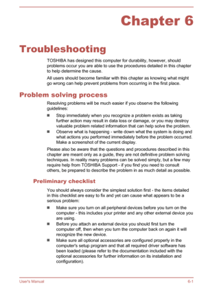 Page 107Chapter 6
Troubleshooting TOSHIBA has designed this computer for durability, however, shouldproblems occur you are able to use the procedures detailed in this chapter
to help determine the cause.
All users should become familiar with this chapter as knowing what might go wrong can help prevent problems from occurring in the first place.
Problem solving process Resolving problems will be much easier if you observe the following
guidelines:
Stop immediately when you recognize a problem exists as taking...