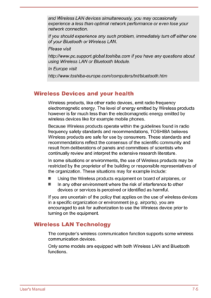Page 126and Wireless LAN devices simultaneously, you may occasionally
experience a less than optimal network performance or even lose your
network connection.
If you should experience any such problem, immediately turn off either one of your Bluetooth or Wireless LAN.
Please visit
http://www.pc.support.global.toshiba.com if you have any questions about using Wireless LAN or Bluetooth Module.
In Europe visit
http://www.toshiba-europe.com/computers/tnt/bluetooth.htm
Wireless Devices and your health
Wireless...