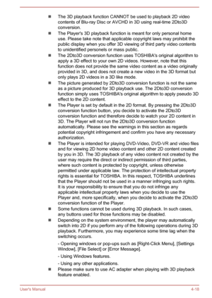 Page 67The 3D playback function CANNOT be used to playback 2D video
contents of Blu-ray Disc or AVCHD in 3D using real-time 2Dto3D conversion.
The Player's 3D playback function is meant for only personal home
use. Please take note that applicable copyright laws may prohibit the
public display when you offer 3D viewing of third party video contents
to unidentified personels or mass public.
The 2Dto3D conversion function uses TOSHIBA's original algorithm to
apply a 3D effect to your own 2D videos....